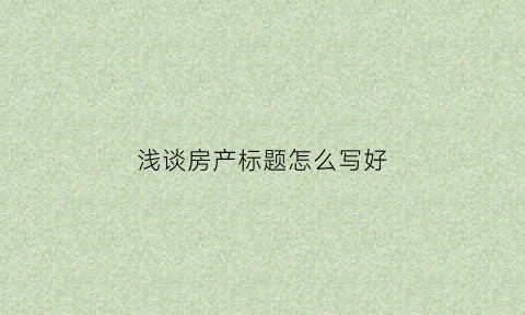 浅谈房产标题怎么写好(房产文章标题类型举例)