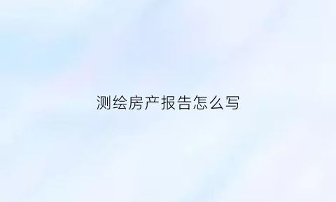 测绘房产报告怎么写(测绘房产报告怎么写的)