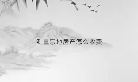 测量宗地房产怎么收费(宗地测量多少钱一平方)