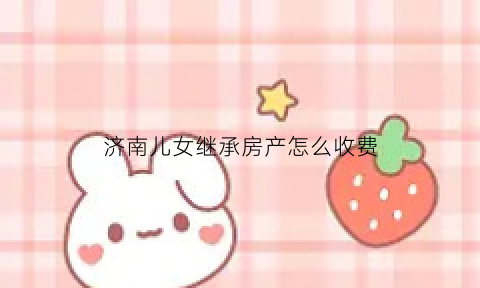 济南儿女继承房产怎么收费(山东直系亲属房产继承费用)