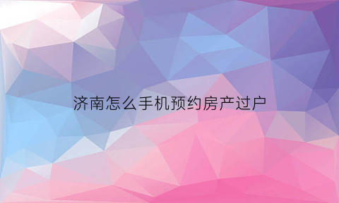 济南怎么手机预约房产过户(济南房产证过户在哪里办理)