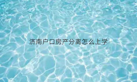 济南户口房产分离怎么上学(济南分户政策规定)