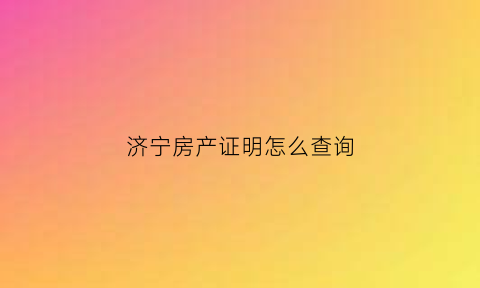 济宁房产证明怎么查询(济宁市房产查询)