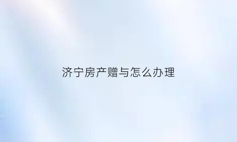 济宁房产赠与怎么办理(济南赠予父母房产需要多少手续费)