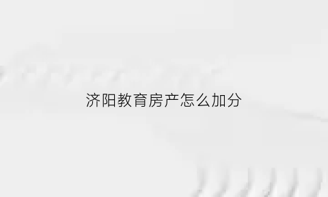 济阳教育房产怎么加分(济阳教育机构有哪些)