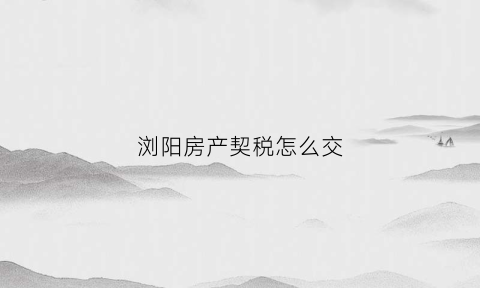 浏阳房产契税怎么交(浏阳契税新政策)