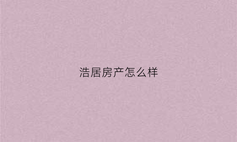 浩居房产怎么样(浩居房产怎么样值得买吗)