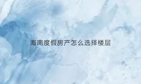 海南度假房产怎么选择楼层(海南度假房产怎么选择楼层的)