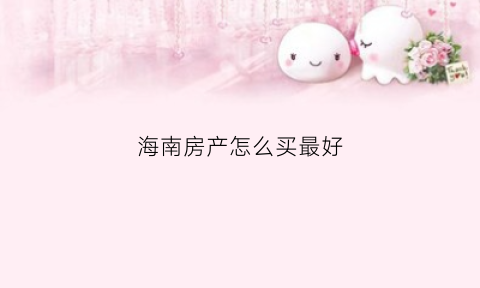海南房产怎么买最好(如何买海南房子)
