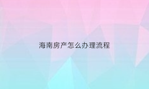 海南房产怎么办理流程(海南买房怎么申请)