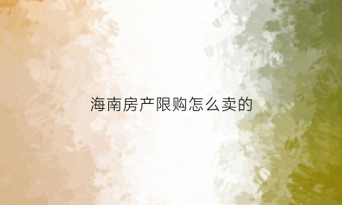 海南房产限购怎么卖的(海南房产限购限售政策)