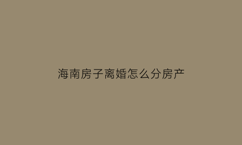 海南房子离婚怎么分房产(海南分房政策)