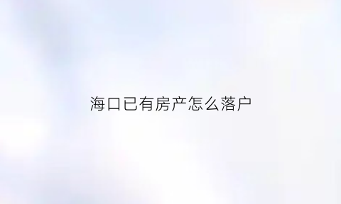 海口已有房产怎么落户(海口有房可以落户吗)