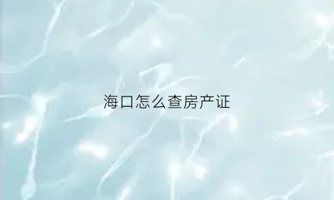 海口怎么查房产证(海口哪里可以查房产信息)