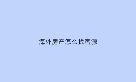 海外房产怎么找客源(如何海外房产投资)