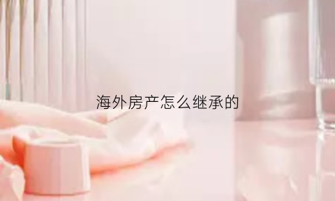 海外房产怎么继承的(海外房产什么意思)