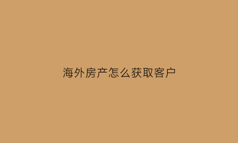 海外房产怎么获取客户(海外房产销售渠道)