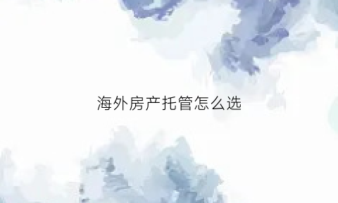 海外房产托管怎么选(海外房产投资移民服务有限公司)