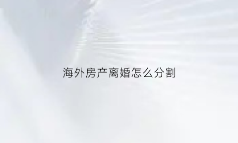 海外房产离婚怎么分割(海外房产离婚法院处理吗)