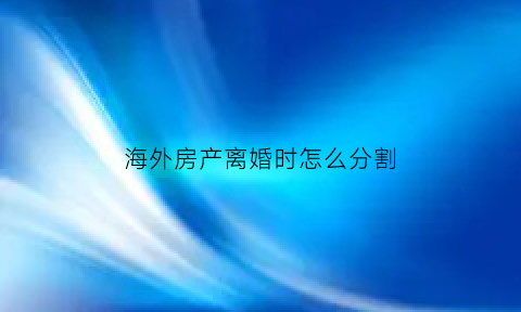 海外房产离婚时怎么分割(国外房产离婚怎么分)