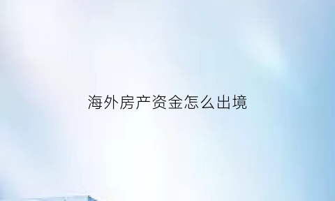 海外房产资金怎么出境(海外房产交易流程)