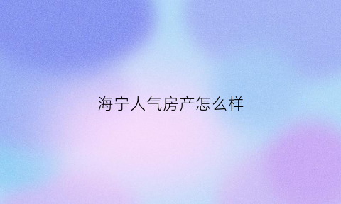 海宁人气房产怎么样(海宁人气房产怎么样知乎)