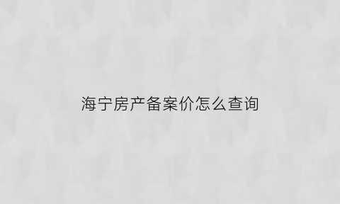 海宁房产备案价怎么查询(海宁房地产备案)