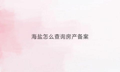海盐怎么查询房产备案(海盐房产管理局官网网址)