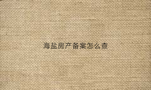 海盐房产备案怎么查(海盐房产备案信息查询)