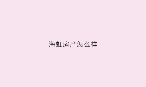 海虹房产怎么样(海虹房产怎么样知乎)