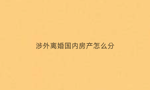 涉外离婚国内房产怎么分(涉外婚姻国内离婚)