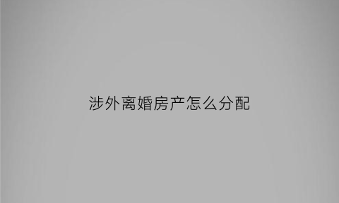 涉外离婚房产怎么分配(涉外离婚的法律适用问题)