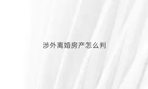 涉外离婚房产怎么判(涉外离婚案)