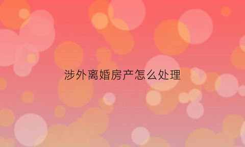 涉外离婚房产怎么处理(涉外离婚房产怎么处理最好)