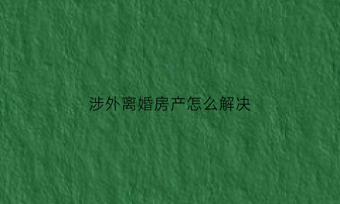 涉外离婚房产怎么解决(涉外离婚房产怎么判)
