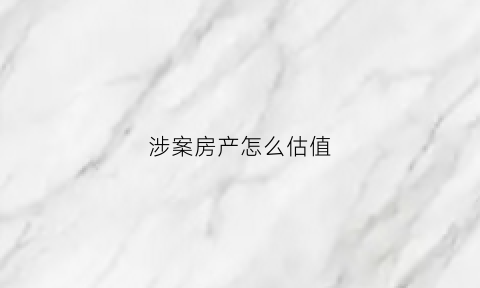 涉案房产怎么估值(涉案房屋评估)