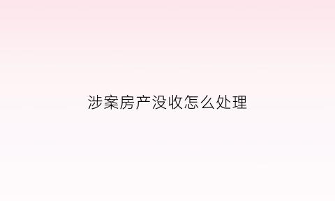 涉案房产没收怎么处理(涉案房产如何处置)