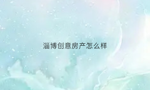 淄博创意房产怎么样(淄博创业房地产公司)
