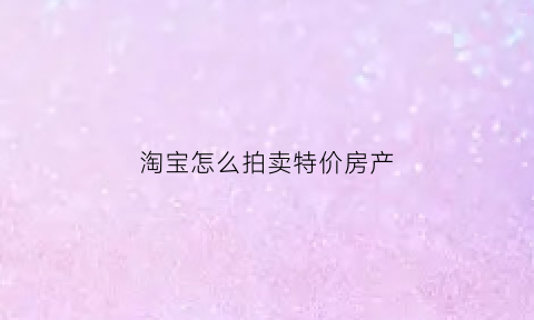 淘宝怎么拍卖特价房产(淘宝拍房子怎么出价)