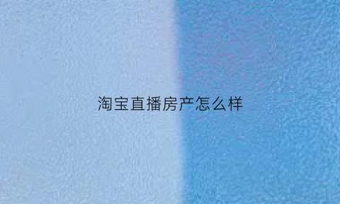 淘宝直播房产怎么样(淘宝直播房产怎么样赚钱)