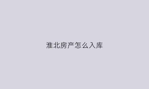 淮北房产怎么入库(淮北入库项目商品住房)