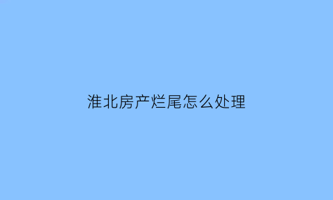 淮北房产烂尾怎么处理(淮北烂尾楼盘怎么处理)