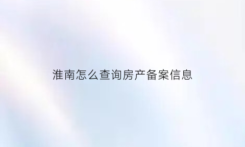 淮南怎么查询房产备案信息(淮南房产网上备案价格查询)