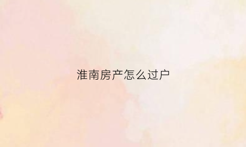 淮南房产怎么过户(淮南房产过户需要什么手续)