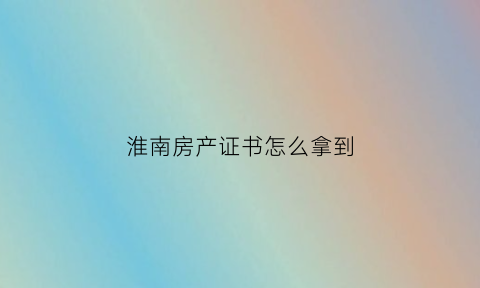 淮南房产证书怎么拿到(淮南房产证到哪里去拿)