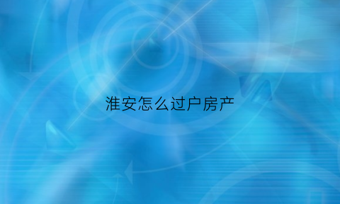 淮安怎么过户房产(淮安房子过户给子女需要多少钱费用)