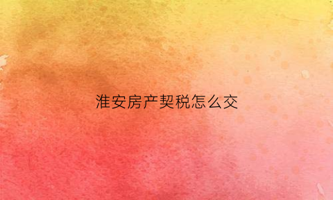 淮安房产契税怎么交(淮安市契税政策)