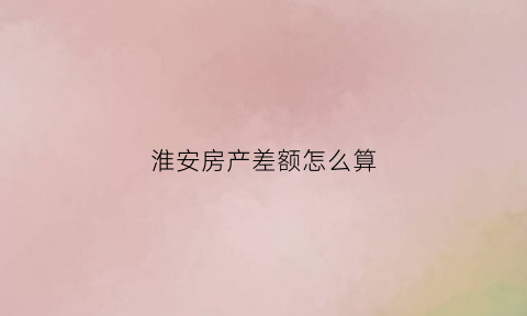 淮安房产差额怎么算(房产差额税是什么意思)