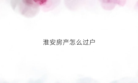 淮安房产怎么过户(淮安房产过户流程)