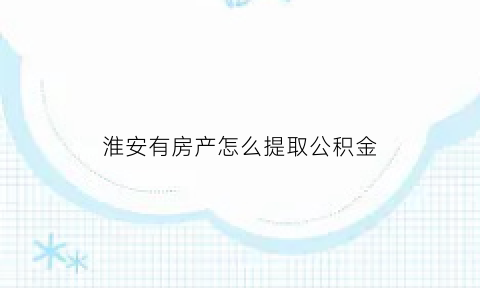 淮安有房产怎么提取公积金(淮安住房公积金可以提取吗)